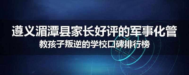 遵义湄潭县家长好评的军事化管教孩子叛逆的学校口碑排行榜
