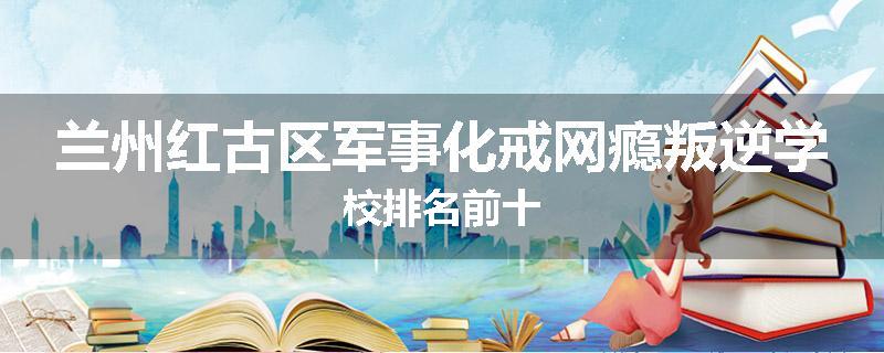 兰州红古区军事化戒网瘾叛逆学校排名前十