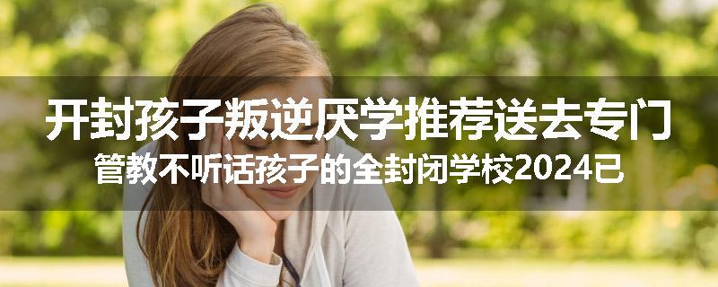 开封孩子叛逆厌学推荐送去专门管教不听话孩子的全封闭学校2024已更新(品牌/推荐)