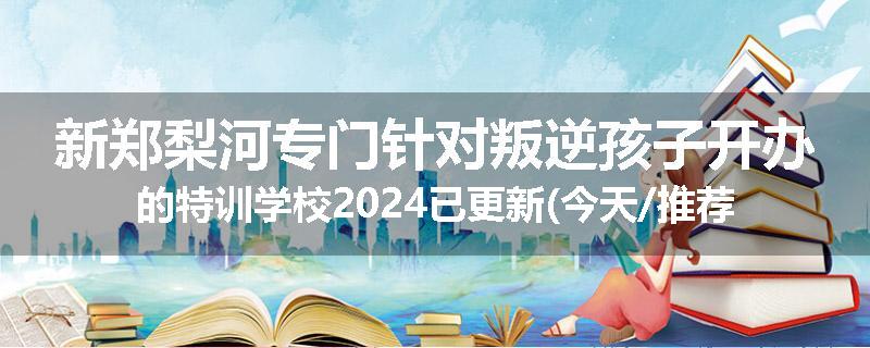新郑梨河专门针对叛逆孩子开办的特训学校2024已更新(今天/推荐)