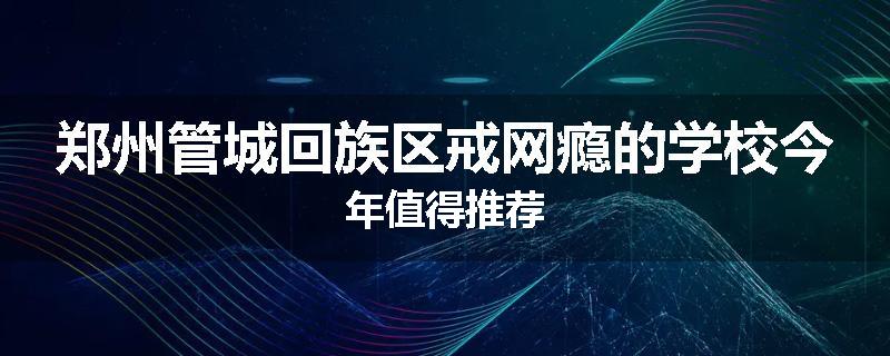 郑州管城回族区戒网瘾的学校今年值得推荐