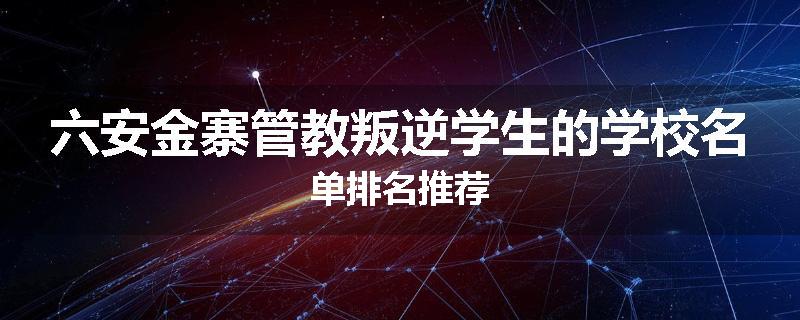 六安金寨管教叛逆学生的学校名单排名推荐