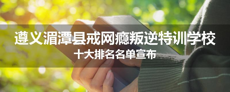 遵义湄潭县戒网瘾叛逆特训学校十大排名名单宣布
