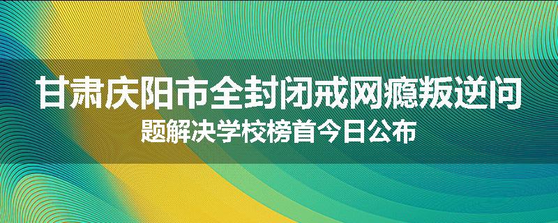 甘肃庆阳市全封闭戒网瘾叛逆问题解决学校榜首今日公布