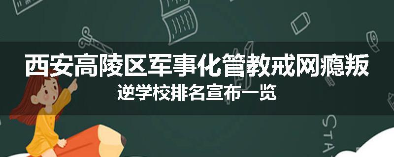 西安高陵区军事化管教戒网瘾叛逆学校排名宣布一览