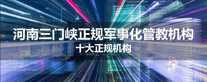河南三门峡正规军事化管教机构十大正规机构