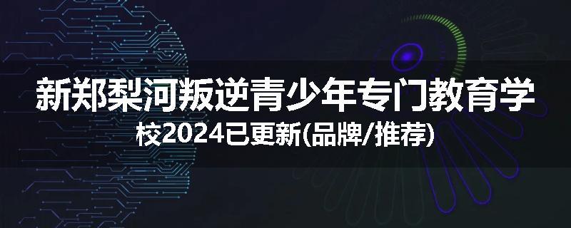新郑梨河叛逆青少年专门教育学校2024已更新(品牌/推荐)