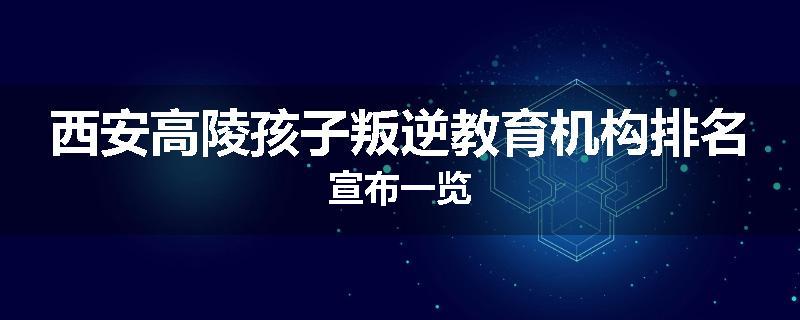 西安高陵孩子叛逆教育机构排名宣布一览