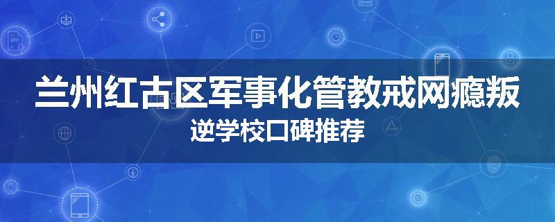 兰州红古区军事化管教戒网瘾叛逆学校口碑推荐