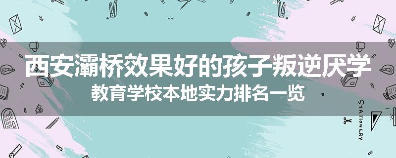 西安灞桥效果好的孩子叛逆厌学教育学校本地实力排名一览