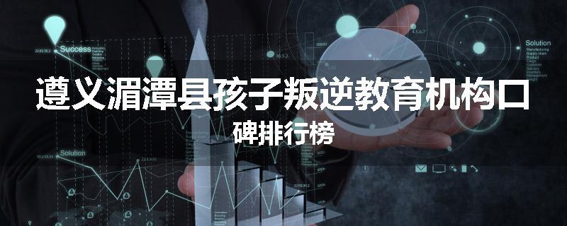 遵义湄潭县孩子叛逆教育机构口碑排行榜