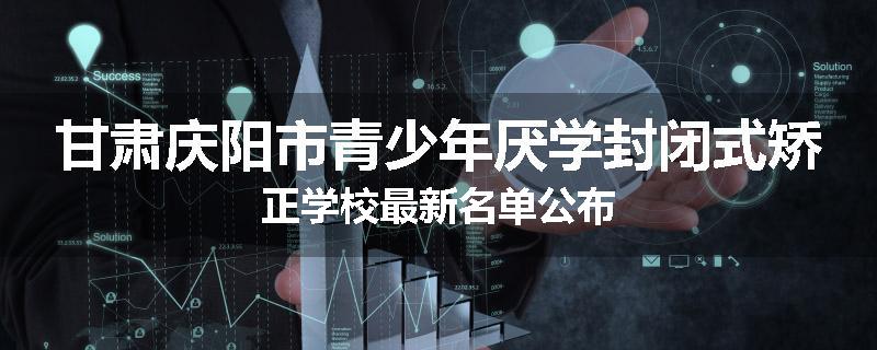 甘肃庆阳市青少年厌学封闭式矫正学校最新名单公布