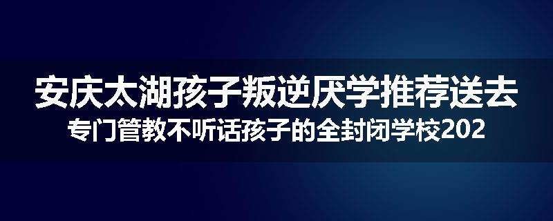 安庆太湖孩子叛逆厌学推荐送去专门管教不听话孩子的全封闭学校2024已更新(今天/推荐)