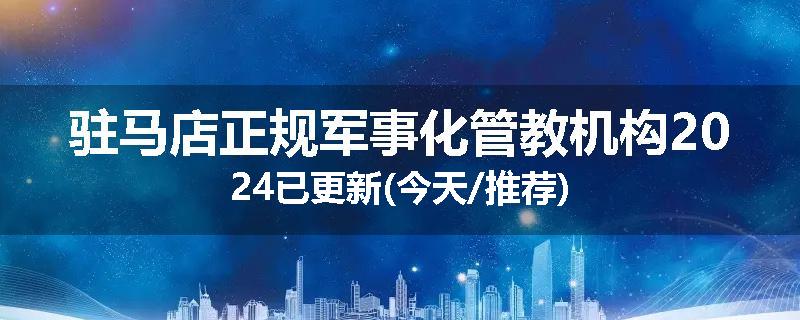 驻马店正规军事化管教机构2024已更新(今天/推荐)