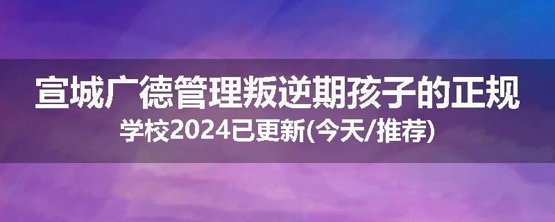 宣城广德管理叛逆期孩子的正规学校2024已更新(今天/推荐)