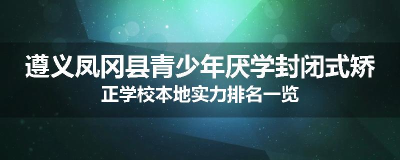遵义凤冈县青少年厌学封闭式矫正学校本地实力排名一览