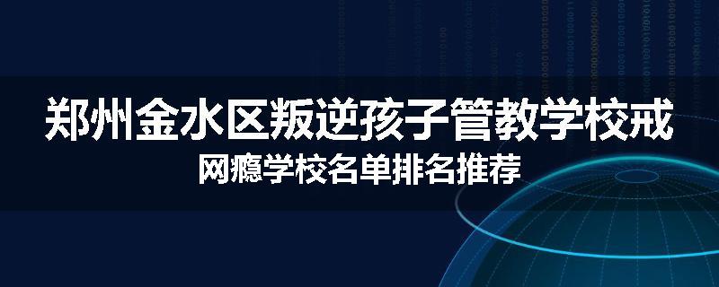 郑州金水区叛逆孩子管教学校戒网瘾学校名单排名推荐