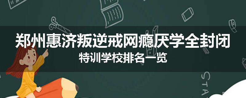 郑州惠济叛逆戒网瘾厌学全封闭特训学校排名一览