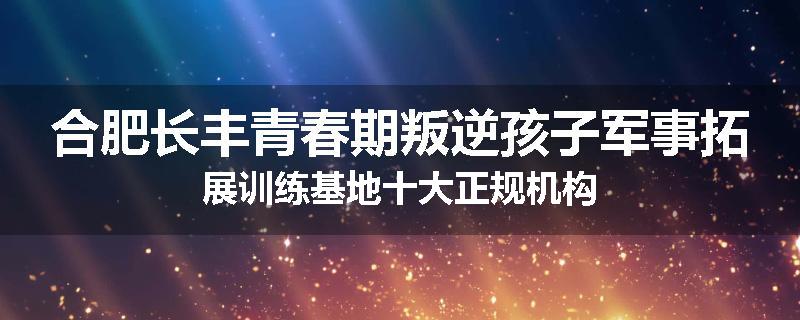 合肥长丰青春期叛逆孩子军事拓展训练基地十大正规机构