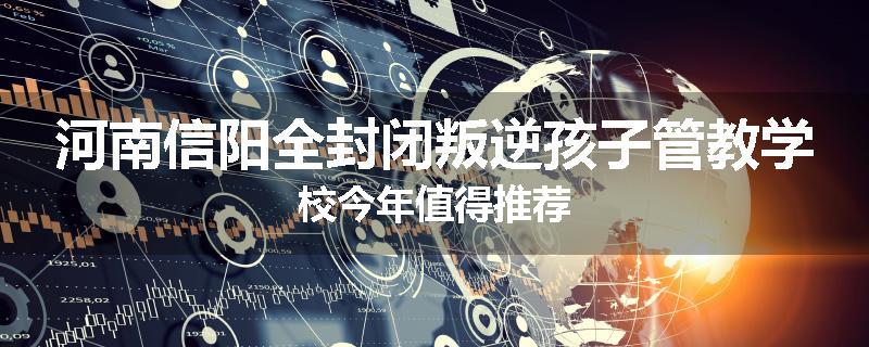 河南信阳全封闭叛逆孩子管教学校今年值得推荐