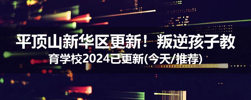 平顶山新华区更新！叛逆孩子教育学校2024已更新(今天/推荐)