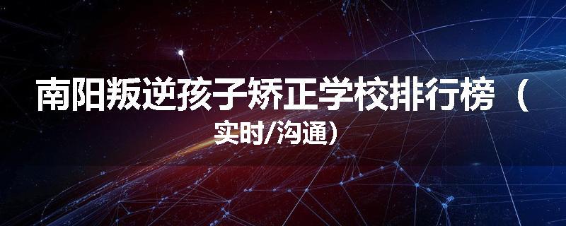 南阳叛逆孩子矫正学校排行榜（实时/沟通）