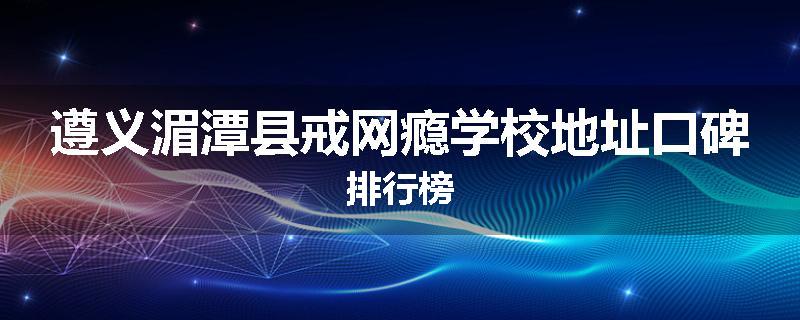 遵义湄潭县戒网瘾学校地址口碑排行榜