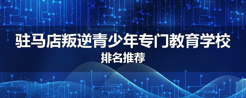 驻马店叛逆青少年专门教育学校排名推荐