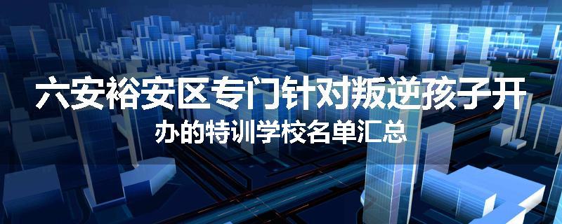 六安裕安区专门针对叛逆孩子开办的特训学校名单汇总