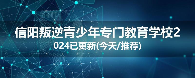 信阳叛逆青少年专门教育学校2024已更新(今天/推荐)