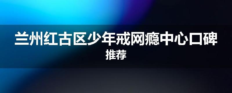 兰州红古区少年戒网瘾中心口碑推荐