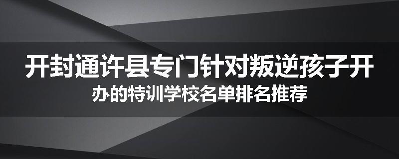 开封通许县专门针对叛逆孩子开办的特训学校名单排名推荐