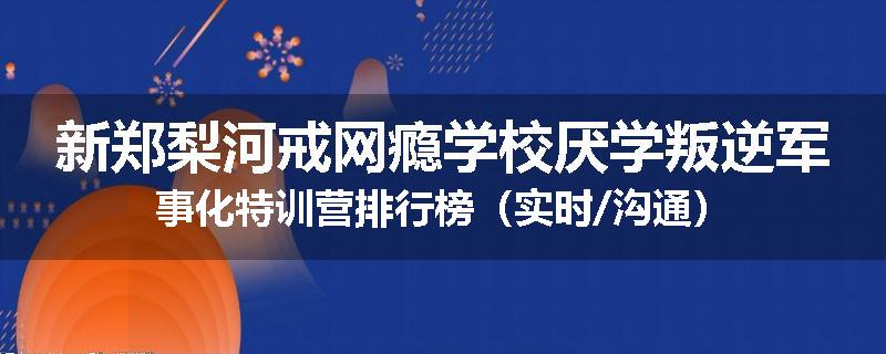 新郑梨河戒网瘾学校厌学叛逆军事化特训营排行榜（实时/沟通）