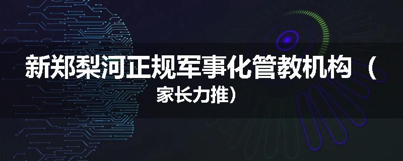 新郑梨河正规军事化管教机构（家长力推）