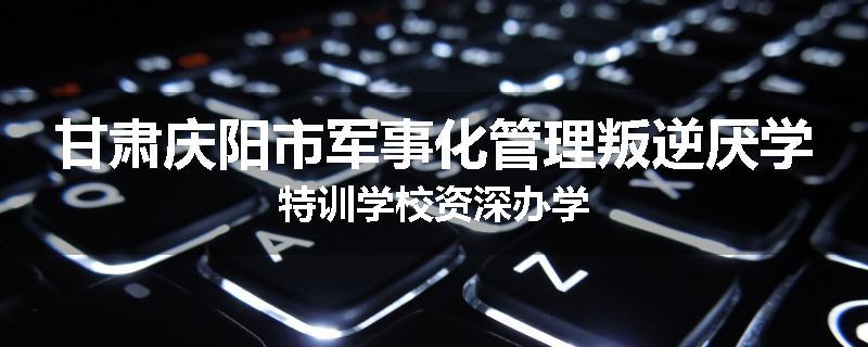 甘肃庆阳市军事化管理叛逆厌学特训学校资深办学
