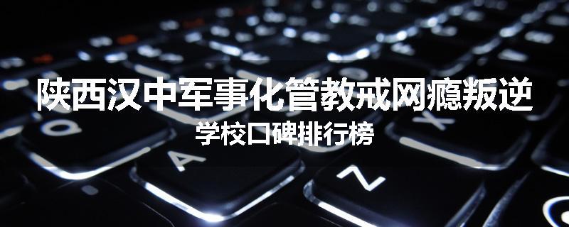 陕西汉中军事化管教戒网瘾叛逆学校口碑排行榜