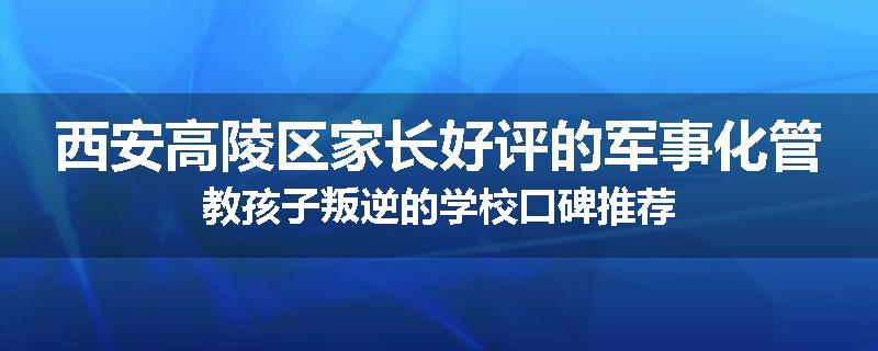 西安高陵区家长好评的军事化管教孩子叛逆的学校口碑推荐