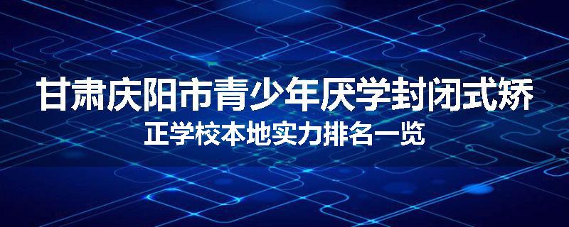 甘肃庆阳市青少年厌学封闭式矫正学校本地实力排名一览