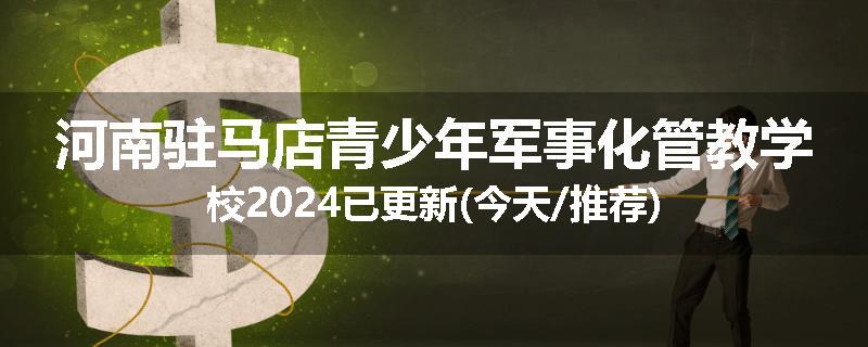河南驻马店青少年军事化管教学校2024已更新(今天/推荐)