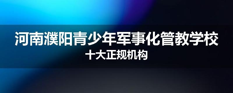 河南濮阳青少年军事化管教学校十大正规机构