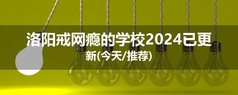 洛阳戒网瘾的学校2024已更新(今天/推荐)