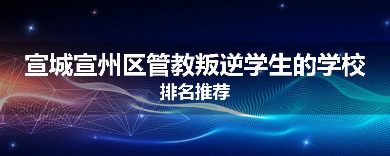 宣城宣州区管教叛逆学生的学校排名推荐