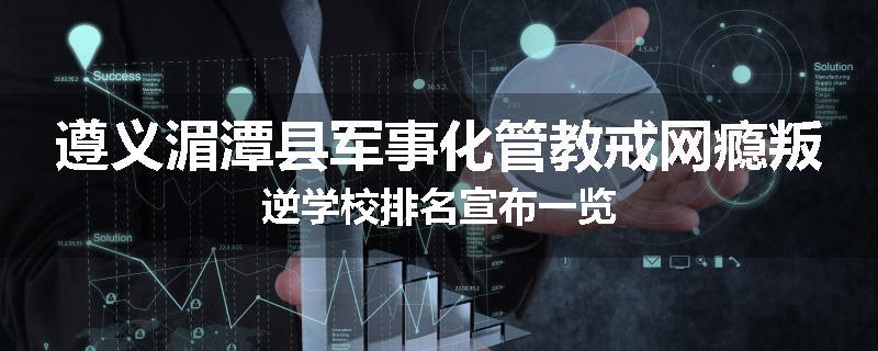遵义湄潭县军事化管教戒网瘾叛逆学校排名宣布一览