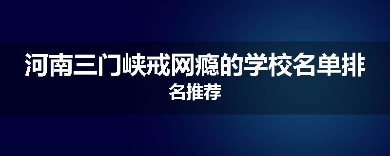 河南三门峡戒网瘾的学校名单排名推荐