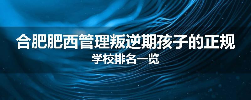 合肥肥西管理叛逆期孩子的正规学校排名一览