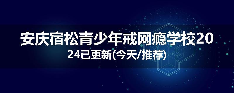 安庆宿松青少年戒网瘾学校2024已更新(今天/推荐)