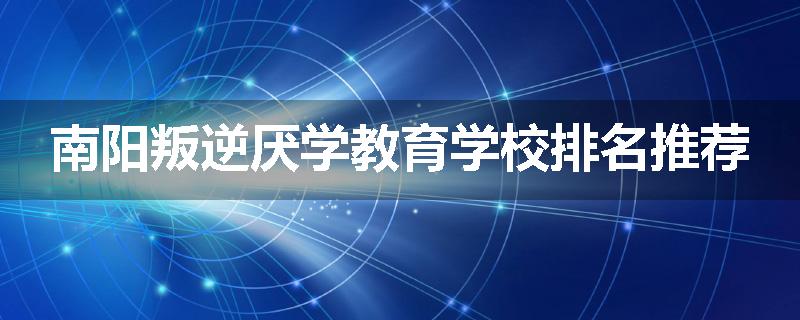 南阳叛逆厌学教育学校排名推荐