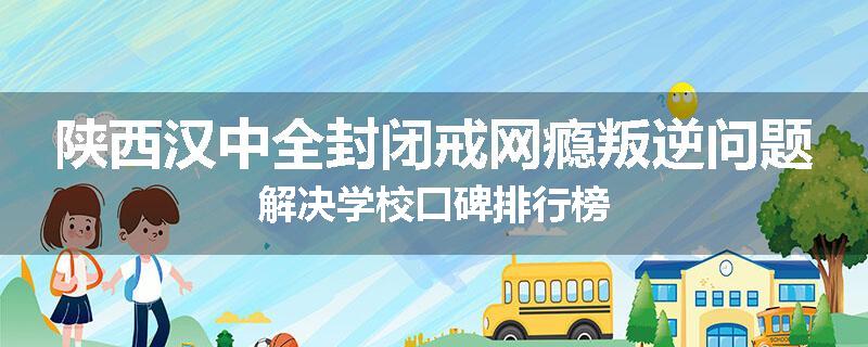 陕西汉中全封闭戒网瘾叛逆问题解决学校口碑排行榜