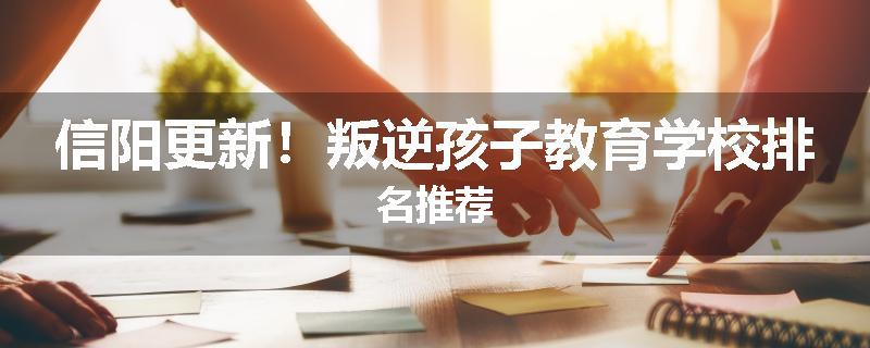 信阳更新！叛逆孩子教育学校排名推荐