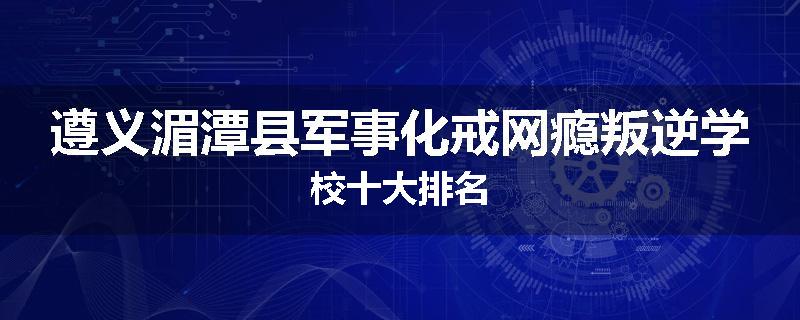 遵义湄潭县军事化戒网瘾叛逆学校十大排名
